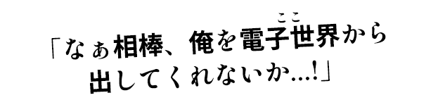 「なぁ相棒、俺を電子世界から出してくれないか…!」